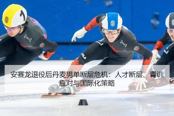 安赛龙退役后丹麦男单断层危机：人才断层、青训应对与国际化策略