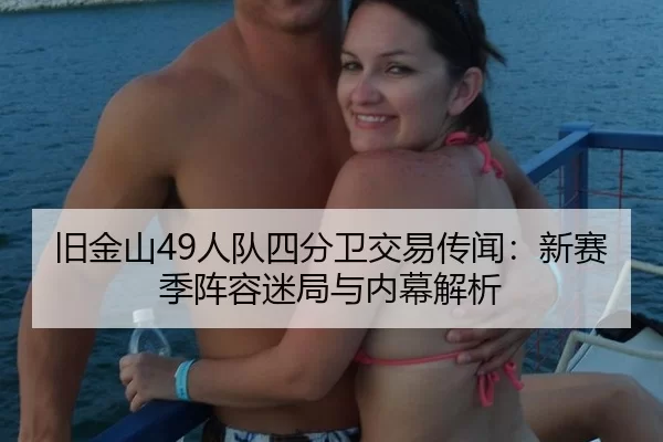 旧金山49人队四分卫交易传闻：新赛季阵容迷局与内幕解析