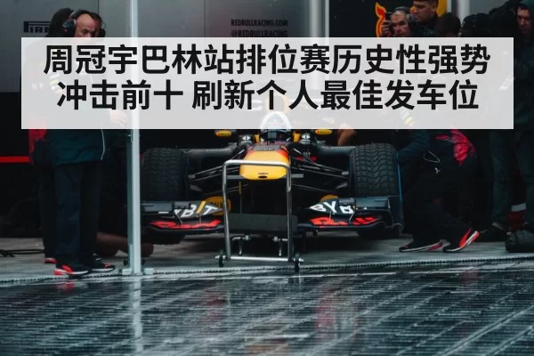 周冠宇巴林站排位赛历史性强势冲击前十 刷新个人最佳发车位