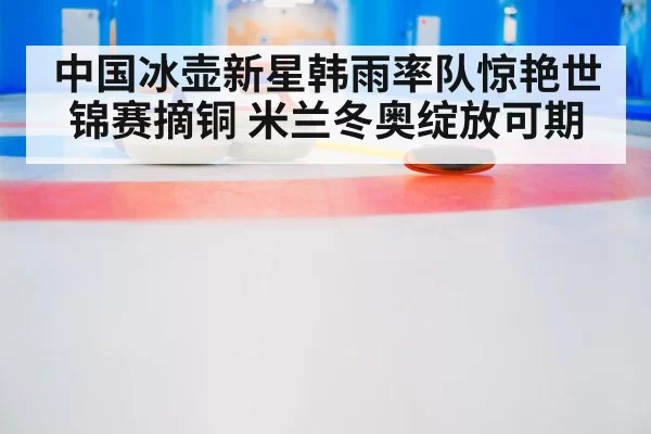 中国冰壶新星韩雨率队惊艳世锦赛摘铜 米兰冬奥绽放可期