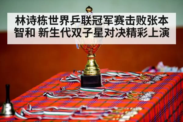 林诗栋世界乒联冠军赛击败张本智和 新生代双子星对决精彩上演